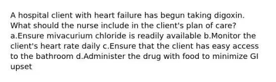 A hospital client with heart failure has begun taking digoxin. What should the nurse include in the client's plan of care? a.Ensure mivacurium chloride is readily available b.Monitor the client's heart rate daily c.Ensure that the client has easy access to the bathroom d.Administer the drug with food to minimize GI upset