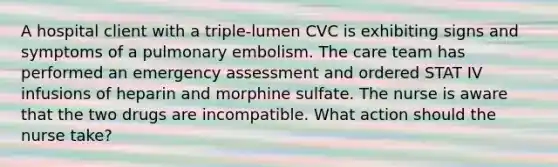 A hospital client with a triple-lumen CVC is exhibiting signs and symptoms of a pulmonary embolism. The care team has performed an emergency assessment and ordered STAT IV infusions of heparin and morphine sulfate. The nurse is aware that the two drugs are incompatible. What action should the nurse take?