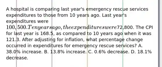 A hospital is comparing last year's emergency rescue services expenditures to those from 10 years ago. Last year's expenditures were 100,500. Ten years ago, the expenditures were72,800. The CPI for last year is 168.5, as compared to 10 years ago when it was 121.3. After adjusting for inflation, what percentage change occurred in expenditures for emergency rescue services? A. 38.0% increase. B. 13.8% increase. C. 0.6% decrease. D. 18.1% decrease.