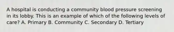 A hospital is conducting a community blood pressure screening in its lobby. This is an example of which of the following levels of care? A. Primary B. Community C. Secondary D. Tertiary