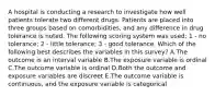 A hospital is conducting a research to investigate how well patients tolerate two different drugs. Patients are placed into three groups based on comorbidities, and any difference in drug tolerance is noted. The following scoring system was used: 1 - no tolerance; 2 - little tolerance; 3 - good tolerance. Which of the following best describes the variables in this survey? A.The outcome is an interval variable B.The exposure variable is ordinal C.The outcome variable is ordinal D.Both the outcome and exposure variables are discreet E.The outcome variable is continuous, and the exposure variable is categorical