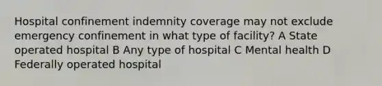 Hospital confinement indemnity coverage may not exclude emergency confinement in what type of facility? A State operated hospital B Any type of hospital C Mental health D Federally operated hospital