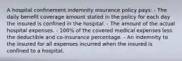 A hospital confinement indemnity insurance policy pays: - The daily benefit coverage amount stated in the policy for each day the insured is confined in the hospital. - The amount of the actual hospital expenses. - 100% of the covered medical expenses less the deductible and co-insurance percentage. - An indemnity to the insured for all expenses incurred when the insured is confined to a hospital.