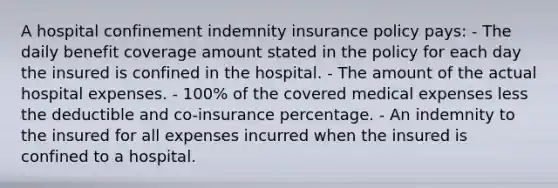 A hospital confinement indemnity insurance policy pays: - The daily benefit coverage amount stated in the policy for each day the insured is confined in the hospital. - The amount of the actual hospital expenses. - 100% of the covered medical expenses less the deductible and co-insurance percentage. - An indemnity to the insured for all expenses incurred when the insured is confined to a hospital.