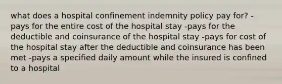 what does a hospital confinement indemnity policy pay for? -pays for the entire cost of the hospital stay -pays for the deductible and coinsurance of the hospital stay -pays for cost of the hospital stay after the deductible and coinsurance has been met -pays a specified daily amount while the insured is confined to a hospital