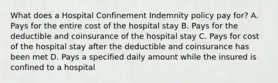 What does a Hospital Confinement Indemnity policy pay for? A. Pays for the entire cost of the hospital stay B. Pays for the deductible and coinsurance of the hospital stay C. Pays for cost of the hospital stay after the deductible and coinsurance has been met D. Pays a specified daily amount while the insured is confined to a hospital