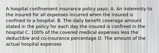 A hospital confinement insurance policy pays: A. An indemnity to the insured for all expenses incurred when the insured is confined to a hospital. B. The daily benefit coverage amount stated in the policy for each day the insured is confined in the hospital C. 100% of the covered medical expenses less the deductible and co-insurance percentage D. The amount of the actual hospital expenses