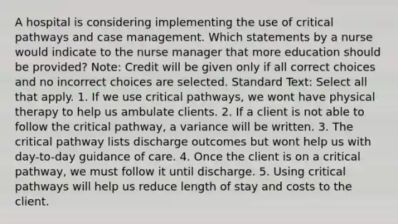 A hospital is considering implementing the use of critical pathways and case management. Which statements by a nurse would indicate to the nurse manager that more education should be provided? Note: Credit will be given only if all correct choices and no incorrect choices are selected. Standard Text: Select all that apply. 1. If we use critical pathways, we wont have physical therapy to help us ambulate clients. 2. If a client is not able to follow the critical pathway, a variance will be written. 3. The critical pathway lists discharge outcomes but wont help us with day-to-day guidance of care. 4. Once the client is on a critical pathway, we must follow it until discharge. 5. Using critical pathways will help us reduce length of stay and costs to the client.