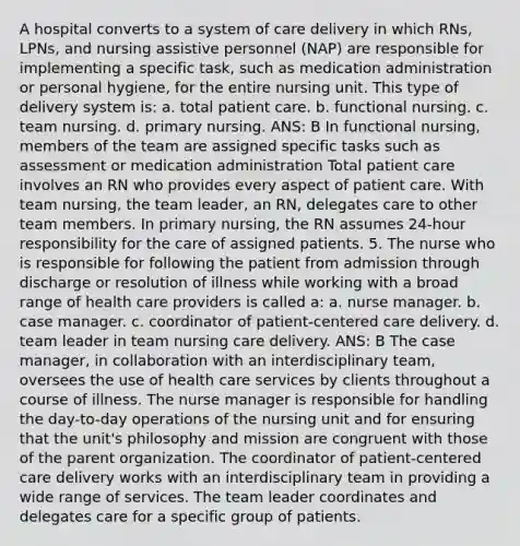 A hospital converts to a system of care delivery in which RNs, LPNs, and nursing assistive personnel (NAP) are responsible for implementing a specific task, such as <a href='https://www.questionai.com/knowledge/keam3Z1FhQ-medication-administration' class='anchor-knowledge'>medication administration</a> or personal hygiene, for the entire nursing unit. This type of delivery system is: a. total patient care. b. functional nursing. c. team nursing. d. primary nursing. ANS: B In functional nursing, members of the team are assigned specific tasks such as assessment or medication administration Total patient care involves an RN who provides every aspect of patient care. With team nursing, the team leader, an RN, delegates care to other team members. In primary nursing, the RN assumes 24-hour responsibility for the care of assigned patients. 5. The nurse who is responsible for following the patient from admission through discharge or resolution of illness while working with a broad range of health care providers is called a: a. nurse manager. b. case manager. c. coordinator of patient-centered care delivery. d. team leader in team <a href='https://www.questionai.com/knowledge/kpCxBosSK9-nursing-care-delivery' class='anchor-knowledge'>nursing care delivery</a>. ANS: B The case manager, in collaboration with an interdisciplinary team, oversees the use of <a href='https://www.questionai.com/knowledge/kulELfcK4e-health-care-service' class='anchor-knowledge'>health care service</a>s by clients throughout a course of illness. The nurse manager is responsible for handling the day-to-day operations of the nursing unit and for ensuring that the unit's philosophy and mission are congruent with those of the parent organization. The coordinator of patient-centered care delivery works with an interdisciplinary team in providing a wide range of services. The team leader coordinates and delegates care for a specific group of patients.