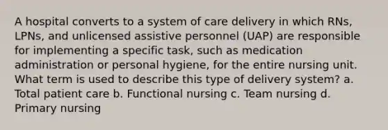 A hospital converts to a system of care delivery in which RNs, LPNs, and unlicensed assistive personnel (UAP) are responsible for implementing a specific task, such as medication administration or personal hygiene, for the entire nursing unit. What term is used to describe this type of delivery system? a. Total patient care b. Functional nursing c. Team nursing d. Primary nursing