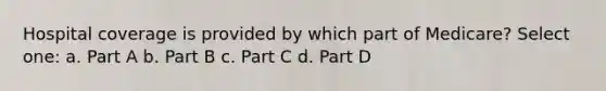 Hospital coverage is provided by which part of Medicare? Select one: a. Part A b. Part B c. Part C d. Part D