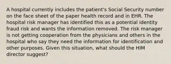 A hospital currently includes the patient's Social Security number on the face sheet of the paper health record and in EHR. The hospital risk manager has identified this as a potential identity fraud risk and wants the information removed. The risk manager is not getting cooperation from the physicians and others in the hospital who say they need the information for identification and other purposes. Given this situation, what should the HIM director suggest?