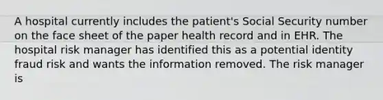 A hospital currently includes the patient's Social Security number on the face sheet of the paper health record and in EHR. The hospital risk manager has identified this as a potential identity fraud risk and wants the information removed. The risk manager is