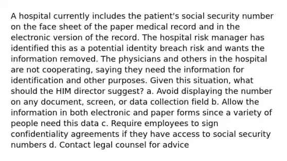 A hospital currently includes the patient's social security number on the face sheet of the paper medical record and in the electronic version of the record. The hospital risk manager has identified this as a potential identity breach risk and wants the information removed. The physicians and others in the hospital are not cooperating, saying they need the information for identification and other purposes. Given this situation, what should the HIM director suggest? a. Avoid displaying the number on any document, screen, or data collection field b. Allow the information in both electronic and paper forms since a variety of people need this data c. Require employees to sign confidentiality agreements if they have access to social security numbers d. Contact legal counsel for advice