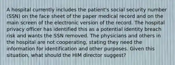 A hospital currently includes the patient's social security number (SSN) on the face sheet of the paper medical record and on the main screen of the electronic version of the record. The hospital privacy officer has identified this as a potential identity breach risk and wants the SSN removed. The physicians and others in the hospital are not cooperating, stating they need the information for identification and other purposes. Given this situation, what should the HIM director suggest?