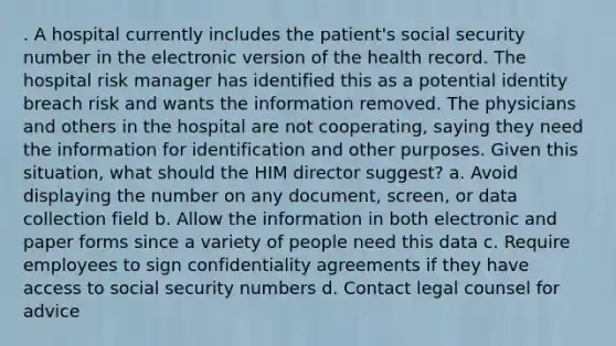 . A hospital currently includes the patient's social security number in the electronic version of the health record. The hospital risk manager has identified this as a potential identity breach risk and wants the information removed. The physicians and others in the hospital are not cooperating, saying they need the information for identification and other purposes. Given this situation, what should the HIM director suggest? a. Avoid displaying the number on any document, screen, or data collection field b. Allow the information in both electronic and paper forms since a variety of people need this data c. Require employees to sign confidentiality agreements if they have access to social security numbers d. Contact legal counsel for advice