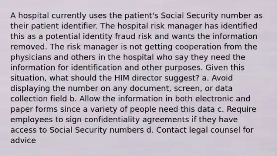 A hospital currently uses the patient's Social Security number as their patient identifier. The hospital risk manager has identified this as a potential identity fraud risk and wants the information removed. The risk manager is not getting cooperation from the physicians and others in the hospital who say they need the information for identification and other purposes. Given this situation, what should the HIM director suggest? a. Avoid displaying the number on any document, screen, or data collection field b. Allow the information in both electronic and paper forms since a variety of people need this data c. Require employees to sign confidentiality agreements if they have access to Social Security numbers d. Contact legal counsel for advice