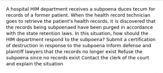 A hospital HIM department receives a subpoena duces tecum for records of a former patient. When the health record technician goes to retrieve the patient's health records, it is discovered that the records being subpoenaed have been purged in accordance with the state retention laws. In this situation, how should the HIM department respond to the subpoena? Submit a certification of destruction in response to the subpoena Inform defense and plaintiff lawyers that the records no longer exist Refuse the subpoena since no records exist Contact the clerk of the court and explain the situation