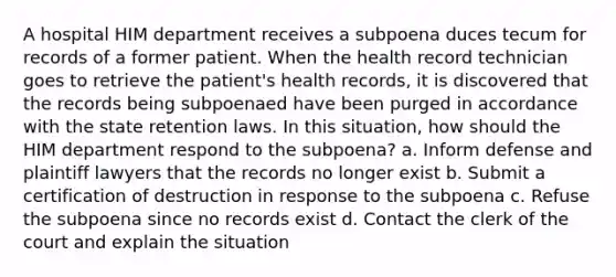 A hospital HIM department receives a subpoena duces tecum for records of a former patient. When the health record technician goes to retrieve the patient's health records, it is discovered that the records being subpoenaed have been purged in accordance with the state retention laws. In this situation, how should the HIM department respond to the subpoena? a. Inform defense and plaintiff lawyers that the records no longer exist b. Submit a certification of destruction in response to the subpoena c. Refuse the subpoena since no records exist d. Contact the clerk of the court and explain the situation