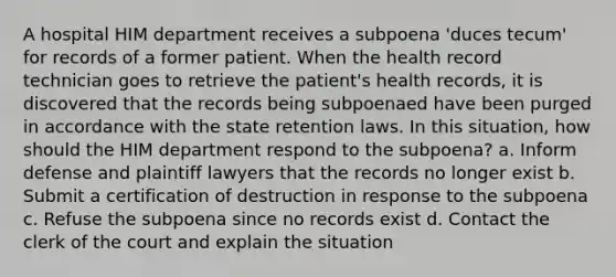 A hospital HIM department receives a subpoena 'duces tecum' for records of a former patient. When the health record technician goes to retrieve the patient's health records, it is discovered that the records being subpoenaed have been purged in accordance with the state retention laws. In this situation, how should the HIM department respond to the subpoena? a. Inform defense and plaintiff lawyers that the records no longer exist b. Submit a certification of destruction in response to the subpoena c. Refuse the subpoena since no records exist d. Contact the clerk of the court and explain the situation