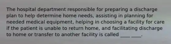 The hospital department responsible for preparing a discharge plan to help determine home needs, assisting in planning for needed medical equipment, helping in choosing a facility for care if the patient is unable to return home, and facilitating discharge to home or transfer to another facility is called ____ ____.