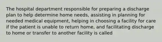 The hospital department responsible for preparing a discharge plan to help determine home needs, assisting in planning for needed medical equipment, helping in choosing a facility for care if the patient is unable to return home, and facilitating discharge to home or transfer to another facility is called