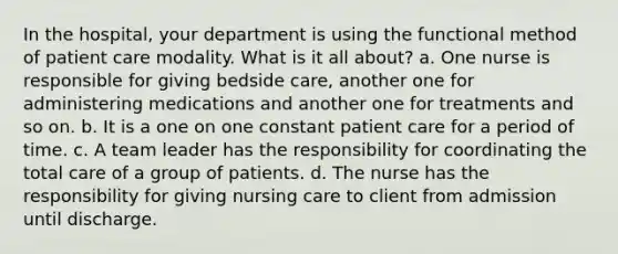 In the hospital, your department is using the functional method of patient care modality. What is it all about? a. One nurse is responsible for giving bedside care, another one for administering medications and another one for treatments and so on. b. It is a one on one constant patient care for a period of time. c. A team leader has the responsibility for coordinating the total care of a group of patients. d. The nurse has the responsibility for giving nursing care to client from admission until discharge.