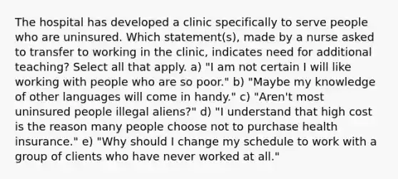 The hospital has developed a clinic specifically to serve people who are uninsured. Which statement(s), made by a nurse asked to transfer to working in the clinic, indicates need for additional teaching? Select all that apply. a) "I am not certain I will like working with people who are so poor." b) "Maybe my knowledge of other languages will come in handy." c) "Aren't most uninsured people illegal aliens?" d) "I understand that high cost is the reason many people choose not to purchase health insurance." e) "Why should I change my schedule to work with a group of clients who have never worked at all."