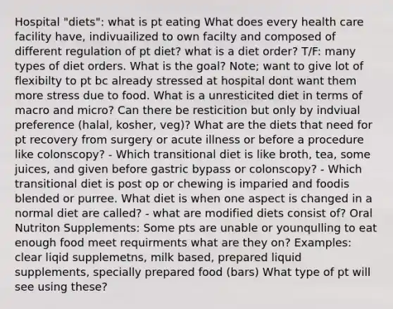 Hospital "diets": what is pt eating What does every health care facility have, indivuailized to own facilty and composed of different regulation of pt diet? what is a diet order? T/F: many types of diet orders. What is the goal? Note; want to give lot of flexibilty to pt bc already stressed at hospital dont want them more stress due to food. What is a unresticited diet in terms of macro and micro? Can there be resticition but only by indviual preference (halal, kosher, veg)? What are the diets that need for pt recovery from surgery or acute illness or before a procedure like colonscopy? - Which transitional diet is like broth, tea, some juices, and given before gastric bypass or colonscopy? - Which transitional diet is post op or chewing is imparied and foodis blended or purree. What diet is when one aspect is changed in a normal diet are called? - what are modified diets consist of? Oral Nutriton Supplements: Some pts are unable or younqulling to eat enough food meet requirments what are they on? Examples: clear liqid supplemetns, milk based, prepared liquid supplements, specially prepared food (bars) What type of pt will see using these?