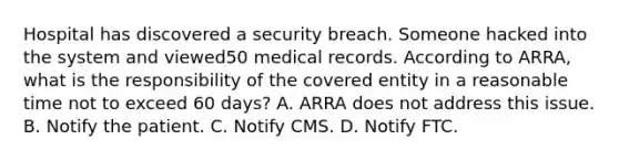 Hospital has discovered a security breach. Someone hacked into the system and viewed50 medical records. According to ARRA, what is the responsibility of the covered entity in a reasonable time not to exceed 60 days? A. ARRA does not address this issue. B. Notify the patient. C. Notify CMS. D. Notify FTC.