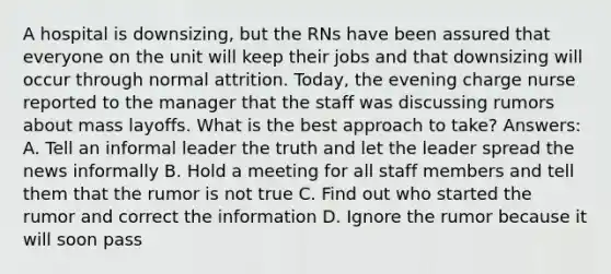 A hospital is downsizing, but the RNs have been assured that everyone on the unit will keep their jobs and that downsizing will occur through normal attrition. Today, the evening charge nurse reported to the manager that the staff was discussing rumors about mass layoffs. What is the best approach to take? Answers: A. Tell an informal leader the truth and let the leader spread the news informally B. Hold a meeting for all staff members and tell them that the rumor is not true C. Find out who started the rumor and correct the information D. Ignore the rumor because it will soon pass