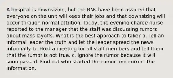 A hospital is downsizing, but the RNs have been assured that everyone on the unit will keep their jobs and that downsizing will occur through normal attrition. Today, the evening charge nurse reported to the manager that the staff was discussing rumors about mass layoffs. What is the best approach to take? a. Tell an informal leader the truth and let the leader spread the news informally. b. Hold a meeting for all staff members and tell them that the rumor is not true. c. Ignore the rumor because it will soon pass. d. Find out who started the rumor and correct the information.