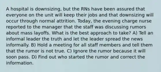 A hospital is downsizing, but the RNs have been assured that everyone on the unit will keep their jobs and that downsizing will occur through normal attrition. Today, the evening charge nurse reported to the manager that the staff was discussing rumors about mass layoffs. What is the best approach to take? A) Tell an informal leader the truth and let the leader spread the news informally. B) Hold a meeting for all staff members and tell them that the rumor is not true. C) Ignore the rumor because it will soon pass. D) Find out who started the rumor and correct the information.