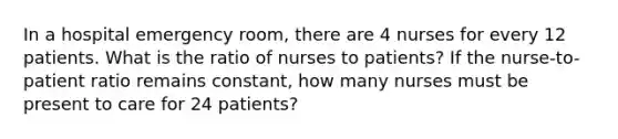 In a hospital emergency room, there are 4 nurses for every 12 patients. What is the ratio of nurses to patients? If the nurse-to-patient ratio remains constant, how many nurses must be present to care for 24 patients?