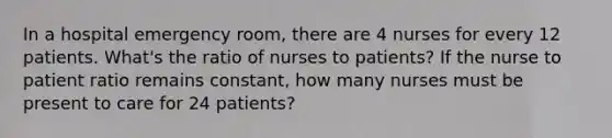 In a hospital emergency room, there are 4 nurses for every 12 patients. What's the ratio of nurses to patients? If the nurse to patient ratio remains constant, how many nurses must be present to care for 24 patients?