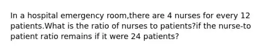 In a hospital emergency room,there are 4 nurses for every 12 patients.What is the ratio of nurses to patients?if the nurse-to patient ratio remains if it were 24 patients?