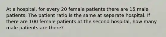 At a hospital, for every 20 female patients there are 15 male patients. The patient ratio is the same at separate hospital. If there are 100 female patients at the second hospital, how many male patients are there?