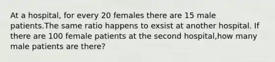 At a hospital, for every 20 females there are 15 male patients.The same ratio happens to exsist at another hospital. If there are 100 female patients at the second hospital,how many male patients are there?