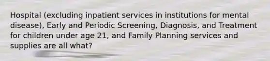 Hospital (excluding inpatient services in institutions for mental disease), Early and Periodic Screening, Diagnosis, and Treatment for children under age 21, and Family Planning services and supplies are all what?