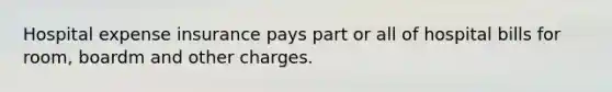 Hospital expense insurance pays part or all of hospital bills for room, boardm and other charges.