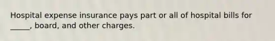 Hospital expense insurance pays part or all of hospital bills for _____, board, and other charges.