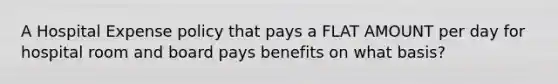 A Hospital Expense policy that pays a FLAT AMOUNT per day for hospital room and board pays benefits on what basis?