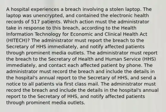 A hospital experiences a breach involving a stolen laptop. The laptop was unencrypted, and contained the electronic health records of 517 patients. Which action must the administrator take in response to this breach, according to the Health Information Technology for Economic and Clinical Health Act (HITECH)? The administrator must report the breach to the Secretary of HHS immediately, and notify affected patients through prominent media outlets. The administrator must report the breach to the Secretary of Health and Human Service (HHS) immediately, and contact each affected patient by phone. The administrator must record the breach and include the details in the hospital's annual report to the Secretary of HHS, and send a notice to all patients via first class mail. The administrator must record the breach and include the details in the hospital's annual report to the Secretary of HHS, and notify affected patients through prominent media outlets.