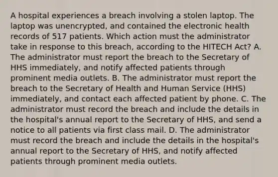 A hospital experiences a breach involving a stolen laptop. The laptop was unencrypted, and contained the electronic health records of 517 patients. Which action must the administrator take in response to this breach, according to the HITECH Act? A. The administrator must report the breach to the Secretary of HHS immediately, and notify affected patients through prominent media outlets. B. The administrator must report the breach to the Secretary of Health and Human Service (HHS) immediately, and contact each affected patient by phone. C. The administrator must record the breach and include the details in the hospital's annual report to the Secretary of HHS, and send a notice to all patients via first class mail. D. The administrator must record the breach and include the details in the hospital's annual report to the Secretary of HHS, and notify affected patients through prominent media outlets.