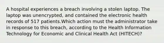 A hospital experiences a breach involving a stolen laptop. The laptop was unencrypted, and contained the electronic health records of 517 patients.Which action must the administrator take in response to this breach, according to the Health Information Technology for Economic and Clinical Health Act (HITECH)?