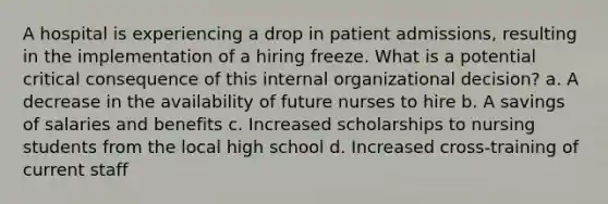 A hospital is experiencing a drop in patient admissions, resulting in the implementation of a hiring freeze. What is a potential critical consequence of this internal organizational decision? a. A decrease in the availability of future nurses to hire b. A savings of salaries and benefits c. Increased scholarships to nursing students from the local high school d. Increased cross-training of current staff