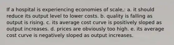 If a hospital is experiencing economies of scale,: a. it should reduce its output level to lower costs. b. quality is falling as output is rising. c. its average cost curve is positively sloped as output increases. d. prices are obviously too high. e. its average cost curve is negatively sloped as output increases.