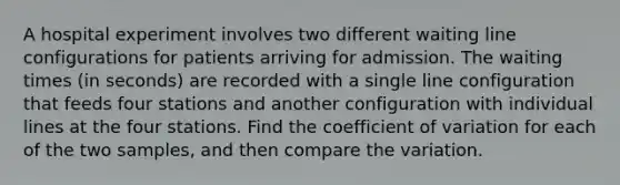 A hospital experiment involves two different waiting line configurations for patients arriving for admission. The waiting times​ (in seconds) are recorded with a single line configuration that feeds four stations and another configuration with individual lines at the four stations. Find the coefficient of variation for each of the two​ samples, and then compare the variation.