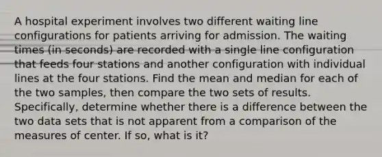 A hospital experiment involves two different waiting line configurations for patients arriving for admission. The waiting times​ (in seconds) are recorded with a single line configuration that feeds four stations and another configuration with individual lines at the four stations. Find the mean and median for each of the two​ samples, then compare the two sets of results.​ Specifically, determine whether there is a difference between the two data sets that is not apparent from a comparison of the measures of center. If​ so, what is​ it?