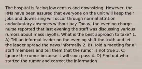 The hospital is facing low census and downsizing. However, the RNs have been assured that everyone on the unit will keep their jobs and downsizing will occur through normal attrition andvoluntary absences without pay. Today, the evening charge nurse reported that last evening the staff was discussing various rumors about mass layoffs. What is the best approach to take? 1. A) Tell an informal leader on the evening shift the truth and let the leader spread the news informally 2. B) Hold a meeting for all staff members and tell them that the rumor is not true 3. C) Ignore the rumor because it will soon pass 4. D) Find out who started the rumor and correct the information